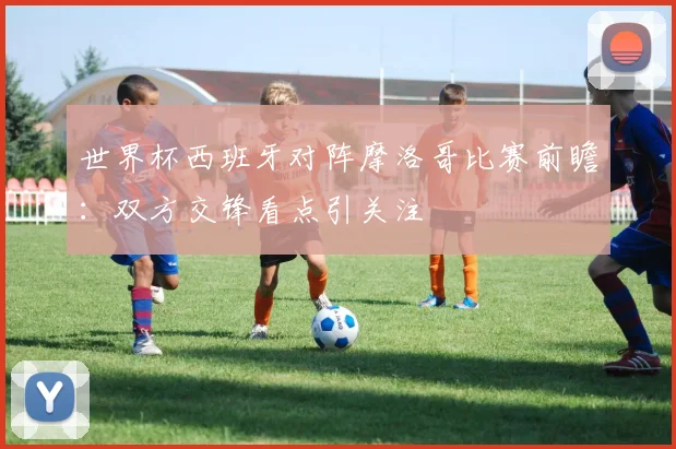 世界杯西班牙对阵摩洛哥比赛前瞻：双方交锋看点引关注
