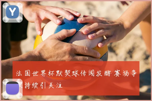 法国世界杯默契球传闻发酵 赛场争议持续引关注