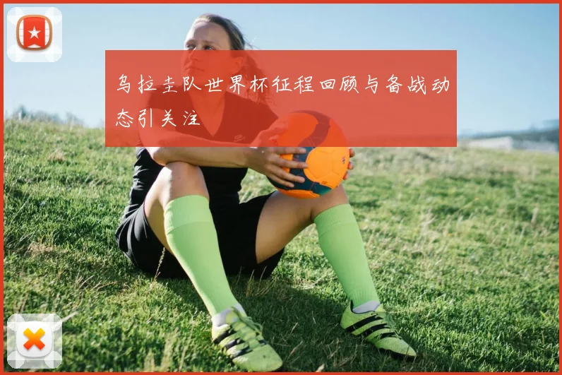 乌拉圭队世界杯征程回顾与备战动态引关注