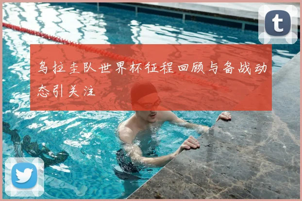 乌拉圭队世界杯征程回顾与备战动态引关注
