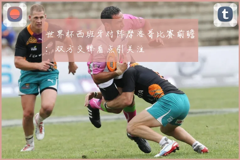 世界杯西班牙对阵摩洛哥比赛前瞻:双方交锋看点引关注