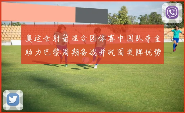 奥运会射箭混合团体赛中国队夺金助力巴黎周期备战并巩固奖牌优势