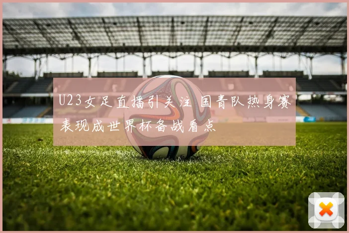 U23女足直播引关注 国青队热身赛表现成世界杯备战看点