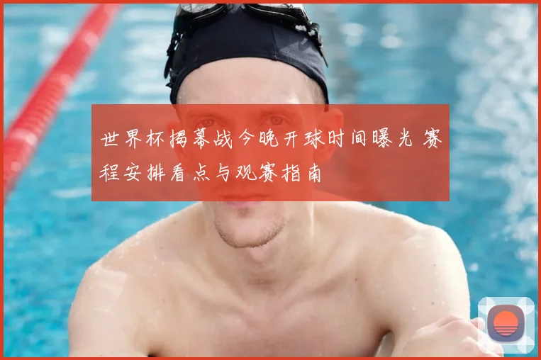 世界杯揭幕战今晚开球时间曝光 赛程安排看点与观赛指南