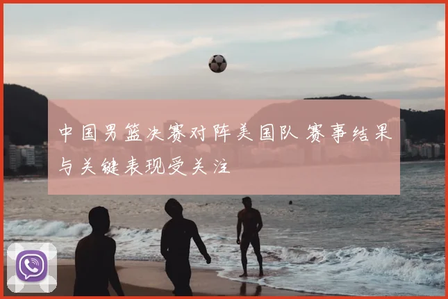 中国男篮决赛对阵美国队 赛事结果与关键表现受关注