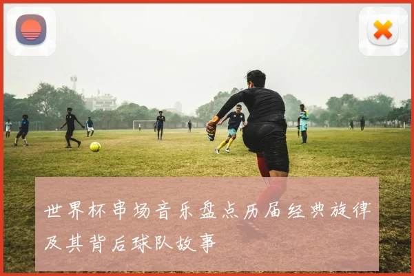 世界杯串场音乐盘点历届经典旋律及其背后球队故事
