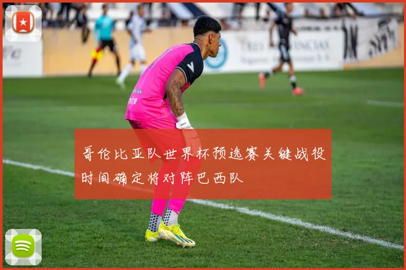 哥伦比亚队世界杯预选赛关键战役时间确定将对阵巴西队