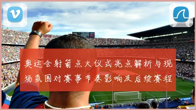 奥运会射箭点火仪式亮点解析与现场氛围对赛事节奏影响及后续赛程安排