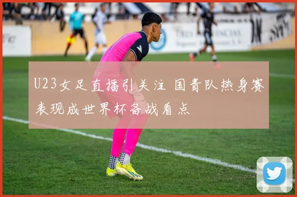 U23女足直播引关注 国青队热身赛表现成世界杯备战看点