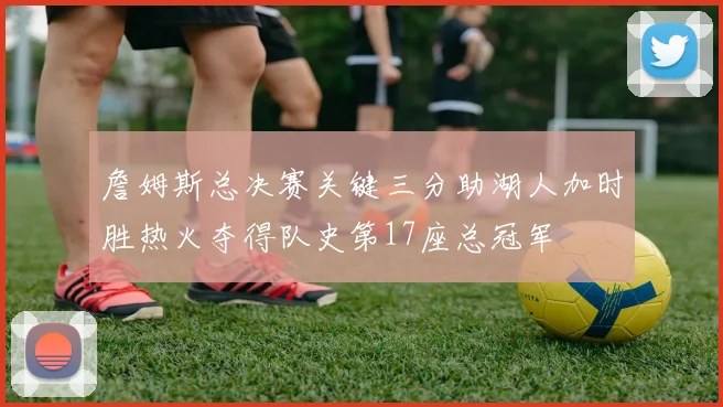 詹姆斯总决赛关键三分助湖人加时胜热火夺得队史第17座总冠军