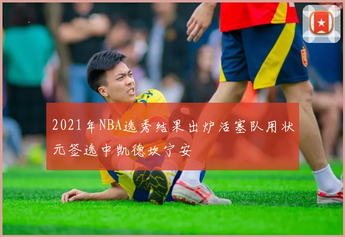 2021年NBA选秀结果出炉活塞队用状元签选中凯德坎宁安