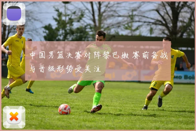 中国男篮决赛对阵黎巴嫩 赛前备战与晋级形势受关注