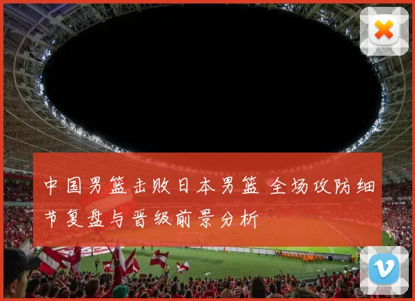 中国男篮击败日本男篮 全场攻防细节复盘与晋级前景分析