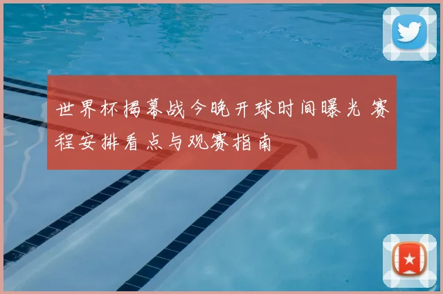 世界杯揭幕战今晚开球时间曝光 赛程安排看点与观赛指南