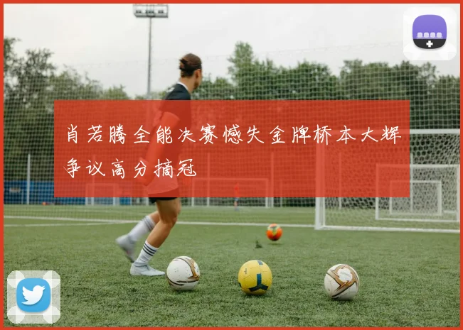 肖若腾全能决赛憾失金牌桥本大辉争议高分摘冠