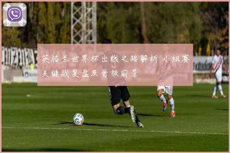 英格兰世界杯出线之路解析 小组赛关键战复盘及晋级前景