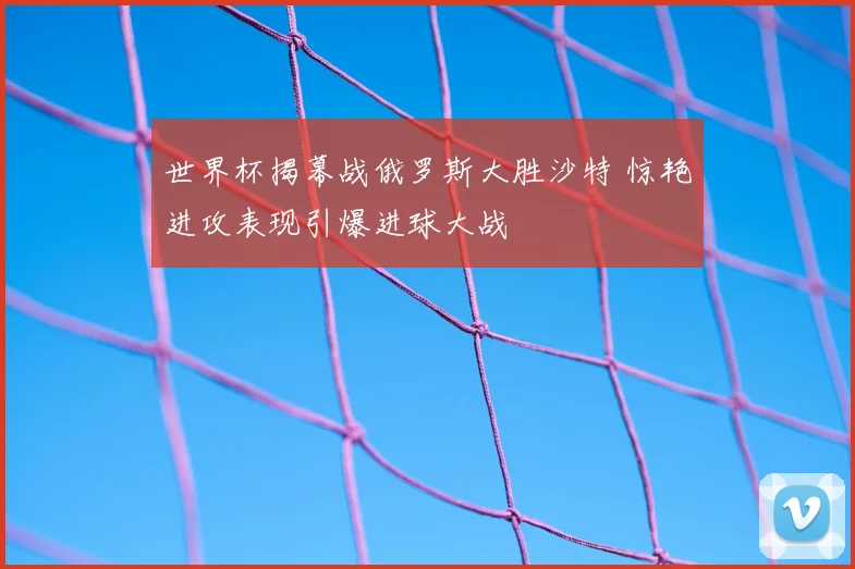 世界杯揭幕战俄罗斯大胜沙特 惊艳进攻表现引爆进球大战