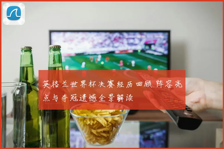 英格兰世界杯决赛经历回顾 阵容亮点与夺冠遗憾全景解读