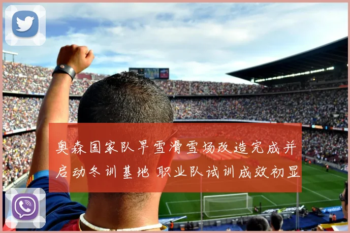 奥森国家队旱雪滑雪场改造完成并启动冬训基地 职业队试训成效初显