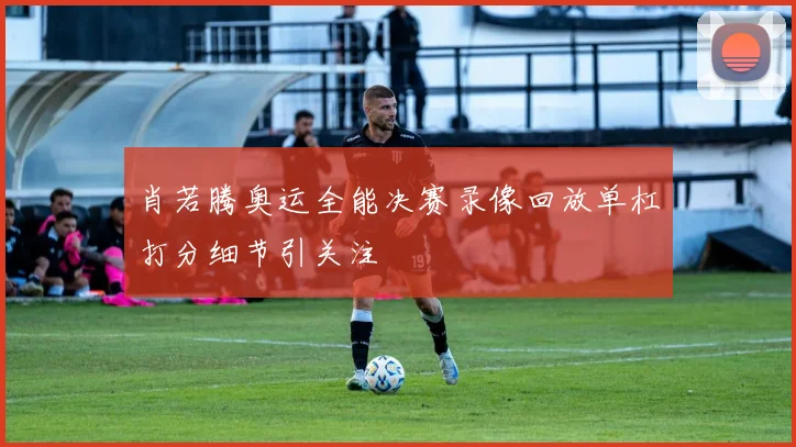 肖若腾奥运全能决赛录像回放单杠打分细节引关注