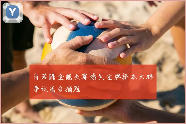 肖若腾全能决赛憾失金牌桥本大辉争议高分摘冠