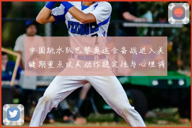中国跳水队巴黎奥运会备战进入关键期重点攻关动作稳定性与心理调整