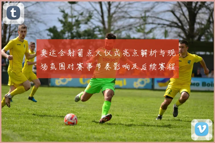 奥运会射箭点火仪式亮点解析与现场氛围对赛事节奏影响及后续赛程安排