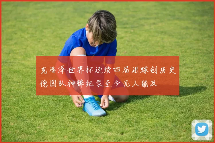 克洛泽世界杯连续四届进球创历史德国队神锋纪录至今无人能及