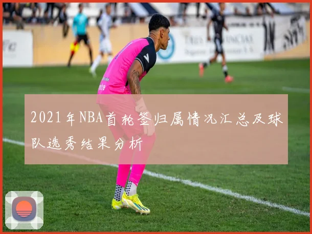 2021年NBA首轮签归属情况汇总及球队选秀结果分析