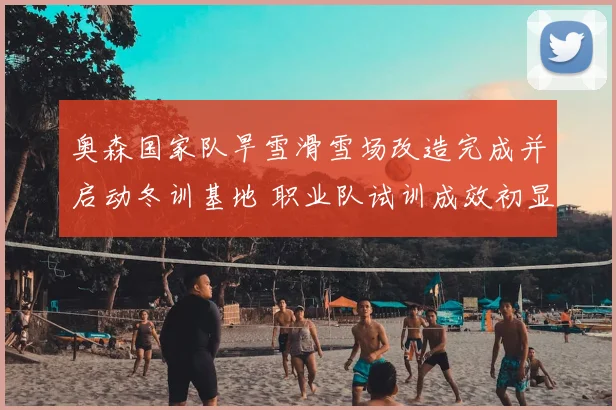 奥森国家队旱雪滑雪场改造完成并启动冬训基地 职业队试训成效初显