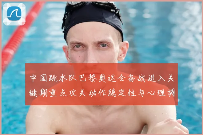 中国跳水队巴黎奥运会备战进入关键期重点攻关动作稳定性与心理调整