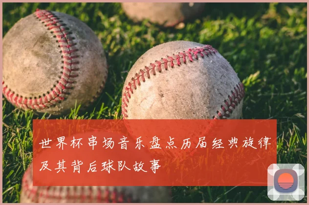 世界杯串场音乐盘点历届经典旋律及其背后球队故事