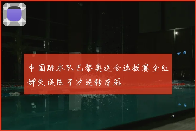 中国跳水队巴黎奥运会选拔赛全红婵失误陈芋汐逆转夺冠