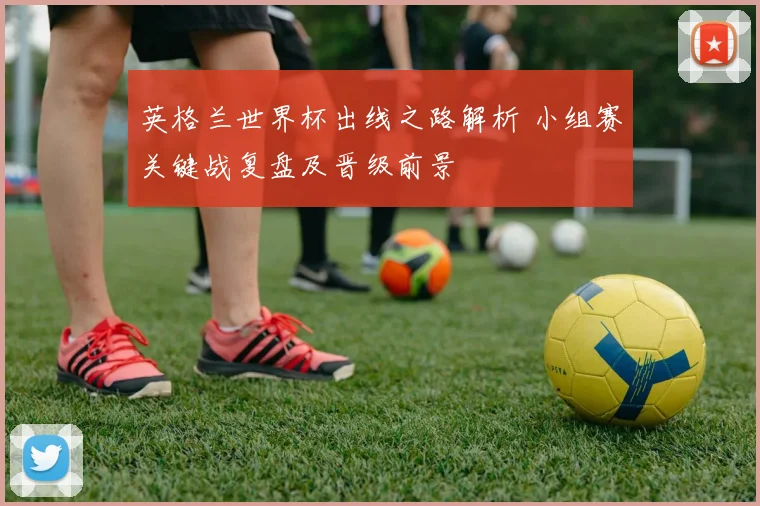 英格兰世界杯出线之路解析 小组赛关键战复盘及晋级前景
